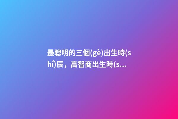 最聰明的三個(gè)出生時(shí)辰，高智商出生時(shí)間點(diǎn)