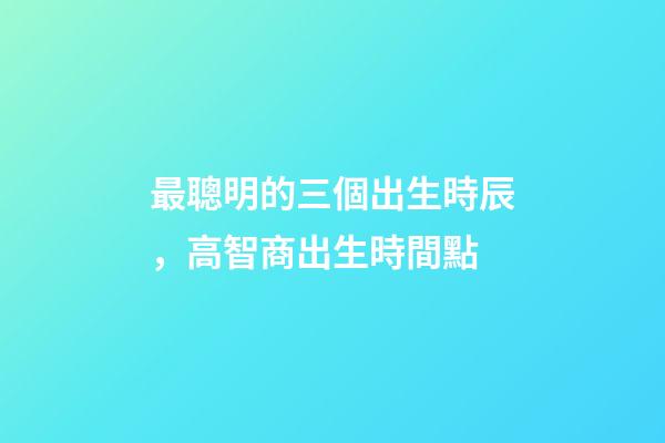 最聰明的三個出生時辰，高智商出生時間點