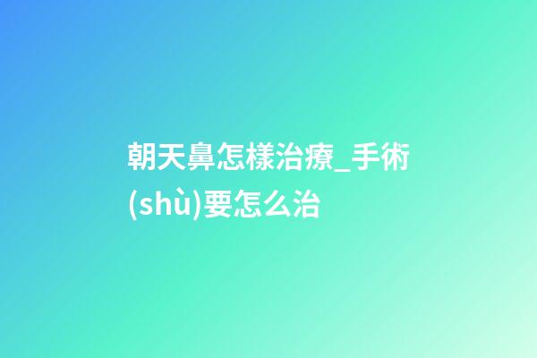 朝天鼻怎樣治療_手術(shù)要怎么治