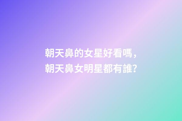 朝天鼻的女星好看嗎，朝天鼻女明星都有誰？