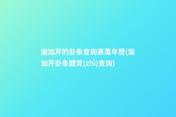 欒加芹的卦象查詢表萬年歷(欒加芹卦象體質(zhì)查詢)