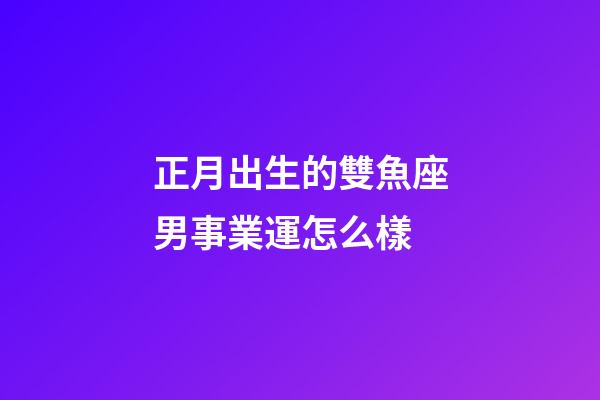 正月出生的雙魚座男事業運怎么樣-第1張-星座運勢-玄機派