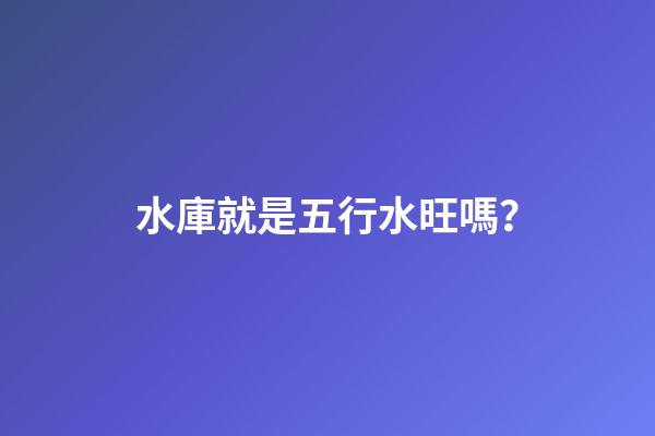 水庫就是五行水旺嗎？