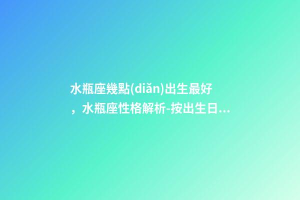 水瓶座幾點(diǎn)出生最好，水瓶座性格解析-按出生日期詳解