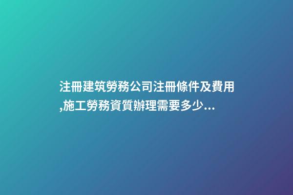 注冊建筑勞務公司注冊條件及費用,施工勞務資質辦理需要多少錢-第1張-觀點-玄機派