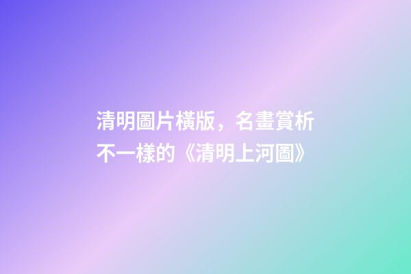 清明圖片橫版，名畫賞析不一樣的《清明上河圖》-第1張-觀點-玄機派