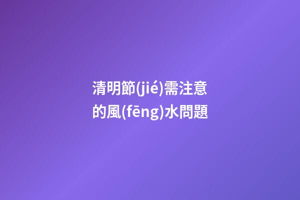 清明節(jié)需注意的風(fēng)水問題