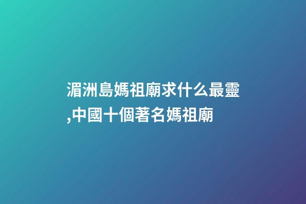 湄洲島媽祖廟求什么最靈,中國十個著名媽祖廟-第1張-觀點-玄機派