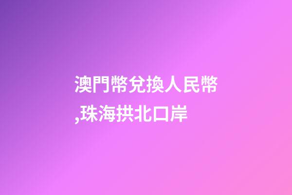 澳門幣兌換人民幣,珠海拱北口岸-第1張-觀點-玄機派