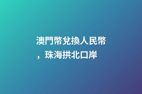 澳門幣兌換人民幣，珠海拱北口岸-第1張-觀點-玄機派
