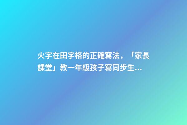 火字在田字格的正確寫法，「家長課堂」教一年級孩子寫同步生字日田禾火-第1張-觀點(diǎn)-玄機(jī)派