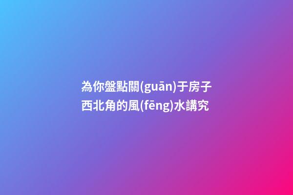 為你盤點關(guān)于房子西北角的風(fēng)水講究