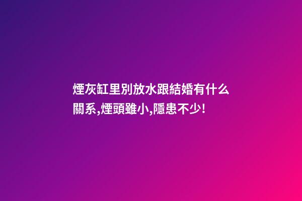 煙灰缸里別放水跟結婚有什么關系,煙頭雖小,隱患不少!-第1張-觀點-玄機派