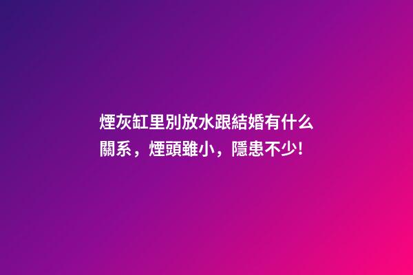 煙灰缸里別放水跟結婚有什么關系，煙頭雖小，隱患不少!-第1張-觀點-玄機派