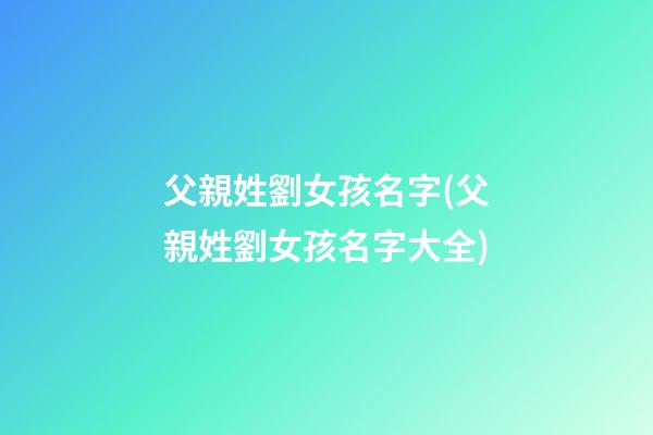 父親姓劉女孩名字(父親姓劉女孩名字大全)