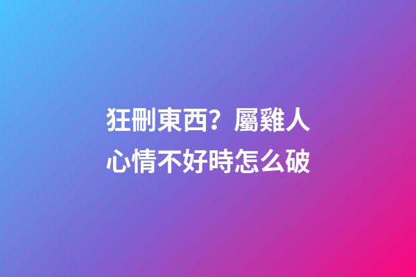 狂刪東西？屬雞人心情不好時怎么破