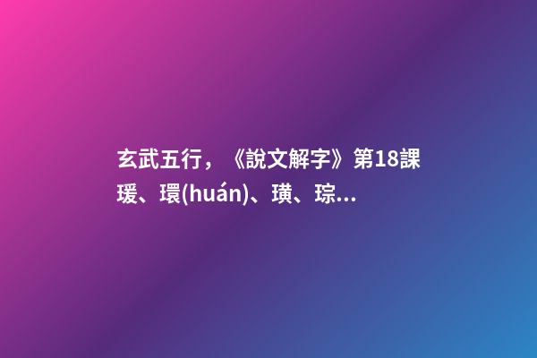 玄武五行，《說文解字》第18課瑗、環(huán)、璜、琮、琥、瓏分別都是什么樣子-第1張-觀點(diǎn)-玄機(jī)派