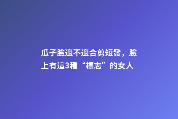 瓜子臉適不適合剪短發，臉上有這3種“標志”的女人-第1張-觀點-玄機派
