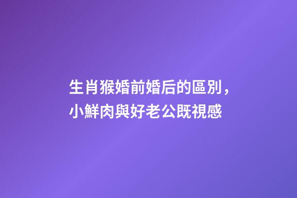 生肖猴婚前婚后的區別，小鮮肉與好老公既視感