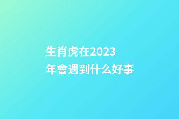 生肖虎在2023年會遇到什么好事