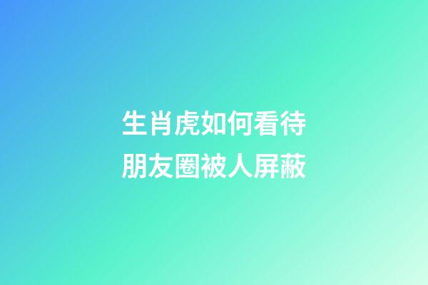 生肖虎如何看待朋友圈被人屏蔽