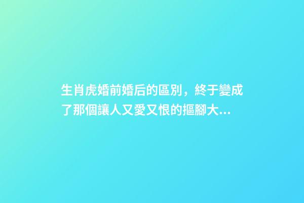 生肖虎婚前婚后的區別，終于變成了那個讓人又愛又恨的摳腳大漢