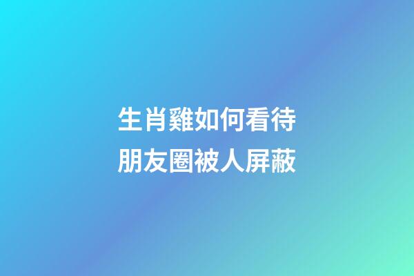 生肖雞如何看待朋友圈被人屏蔽