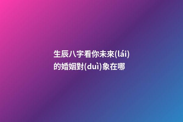 生辰八字看你未來(lái)的婚姻對(duì)象在哪