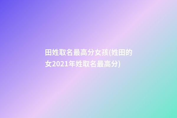 田姓取名最高分女孩(姓田的女2021年姓取名最高分)