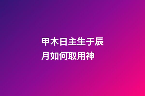 甲木日主生于辰月如何取用神?