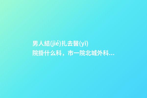 男人結(jié)扎去醫(yī)院掛什么科，市一院北城外科完成首例顯微鏡下精索靜脈曲張結(jié)扎術(shù)-第1張-觀點(diǎn)-玄機(jī)派