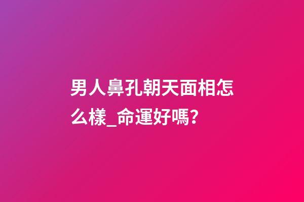 男人鼻孔朝天面相怎么樣_命運好嗎？