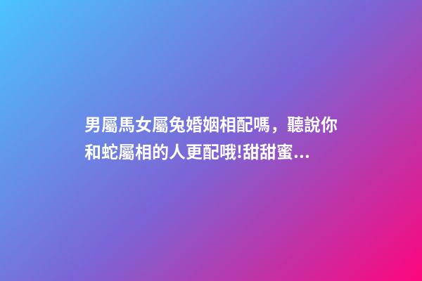男屬馬女屬兔婚姻相配嗎，聽說你和蛇屬相的人更配哦!甜甜蜜蜜一生