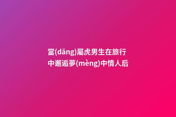 當(dāng)屬虎男生在旅行中邂逅夢(mèng)中情人后