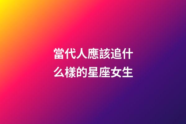 當代人應該追什么樣的星座女生-第1張-星座運勢-玄機派