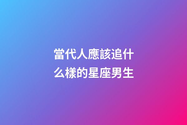 當代人應該追什么樣的星座男生-第1張-星座運勢-玄機派