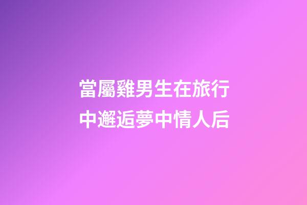 當屬雞男生在旅行中邂逅夢中情人后