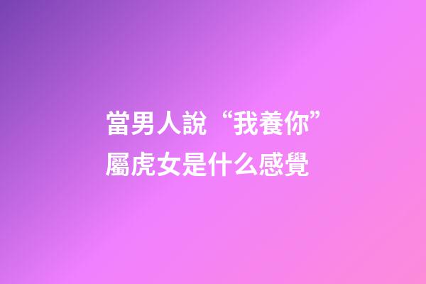 當男人說“我養你”屬虎女是什么感覺