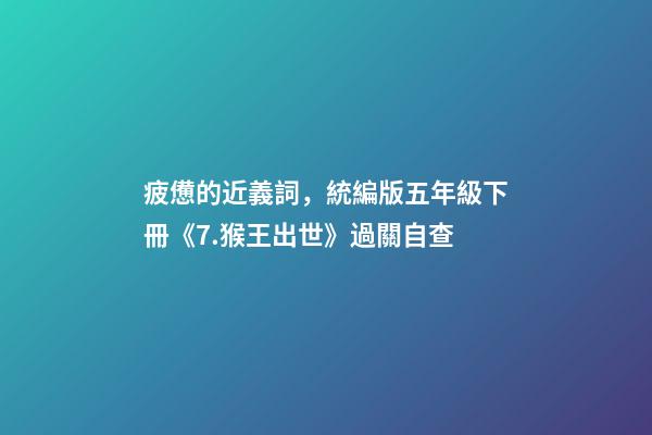 疲憊的近義詞，統編版五年級下冊《7.猴王出世》過關自查-第1張-觀點-玄機派