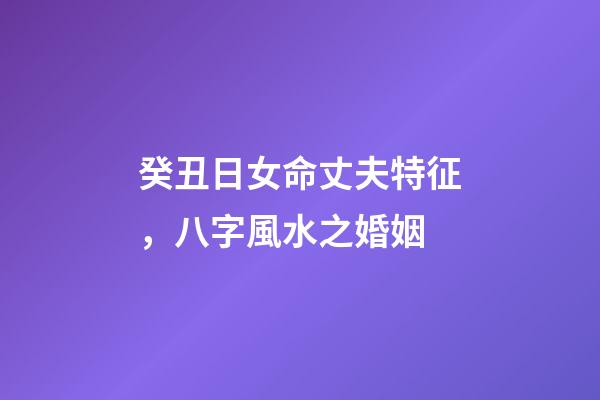 癸丑日女命丈夫特征，八字風水之婚姻-第1張-觀點-玄機派