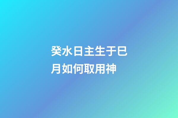 癸水日主生于巳月如何取用神?