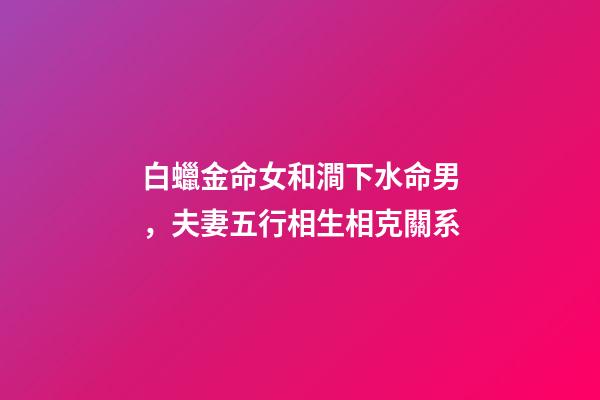 白蠟金命女和澗下水命男，夫妻五行相生相克關系-第1張-觀點-玄機派