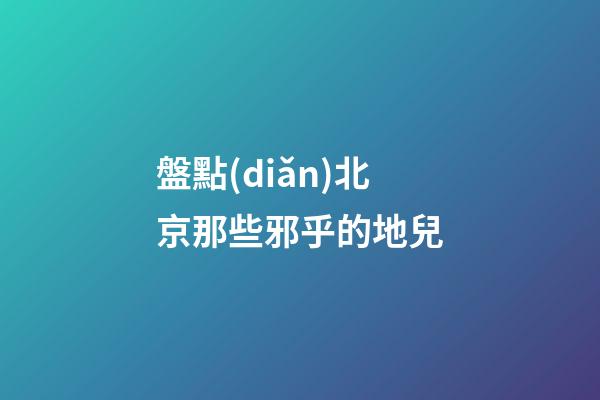 盤點(diǎn)北京那些邪乎的地兒