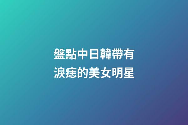 盤點中日韓帶有淚痣的美女明星