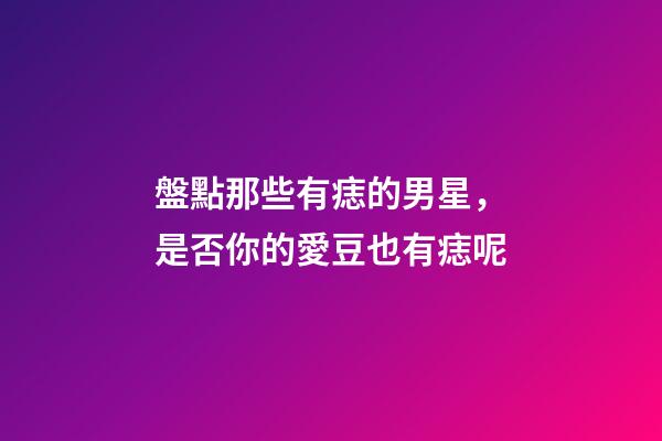 盤點那些有痣的男星，是否你的愛豆也有痣呢
