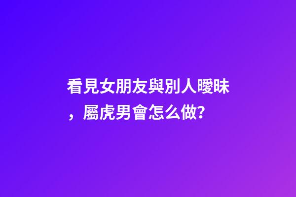 看見女朋友與別人曖昧，屬虎男會怎么做？
