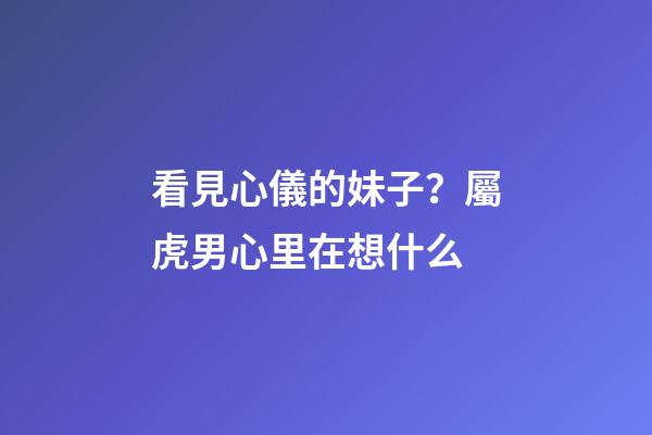 看見心儀的妹子？屬虎男心里在想什么