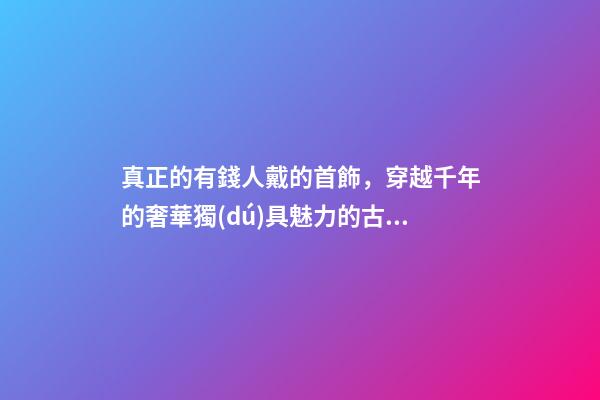 真正的有錢人戴的首飾，穿越千年的奢華獨(dú)具魅力的古羅馬首飾到底有多美-第1張-觀點(diǎn)-玄機(jī)派