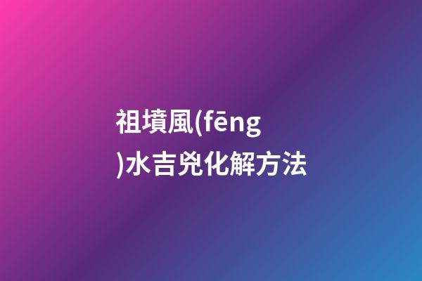 祖墳風(fēng)水吉兇化解方法