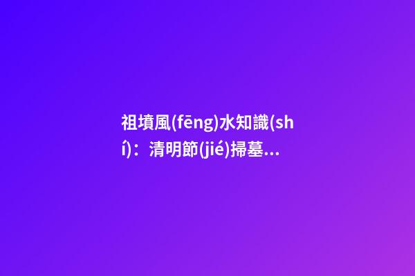 祖墳風(fēng)水知識(shí)：清明節(jié)掃墓要注意什么
